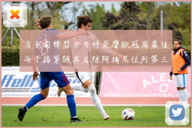 马竞前锋瑟尔洛特荣膺欧冠周最佳海于格紧随其后琼阿梅尼位列第三