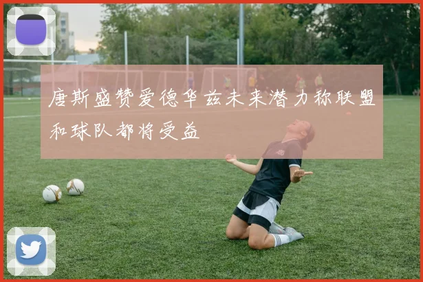 唐斯盛赞爱德华兹未来潜力称联盟和球队都将受益