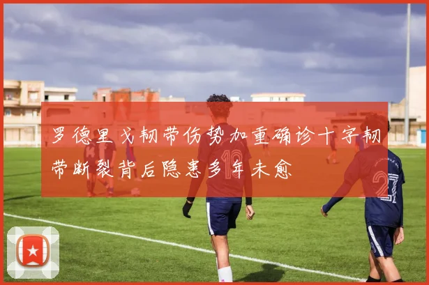 罗德里戈韧带伤势加重确诊十字韧带断裂背后隐患多年未愈
