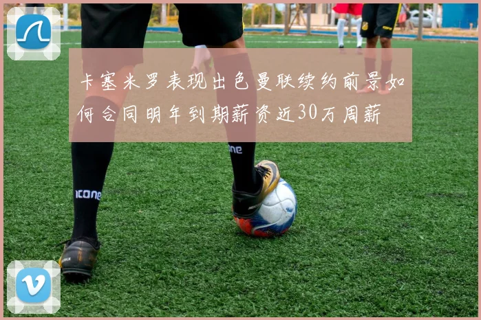 卡塞米罗表现出色曼联续约前景如何合同明年到期薪资近30万周薪