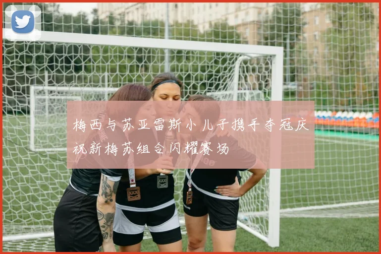 梅西与苏亚雷斯小儿子携手夺冠庆祝新梅苏组合闪耀赛场