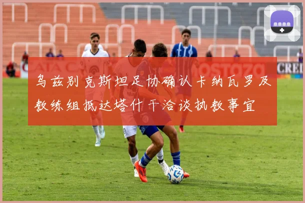 乌兹别克斯坦足协确认卡纳瓦罗及教练组抵达塔什干洽谈执教事宜
